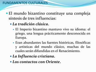 FUNDAMENTOS CULTURALES
 El mundo bizantino constituye una compleja
síntesis de tres influencias:
 La tradición clásica.
 El Imperio bizantino mantuvo vivo su idioma: el
griego, una lengua prácticamente desconocida en
Europa.
 Eran abundantes las fuentes históricas, filosóficas
y artísticas del mundo clásico, muchas de las
cuales serán difundidas en el Renacimiento.
 La Influencia cristiana.
 Los contactos con Oriente.
 