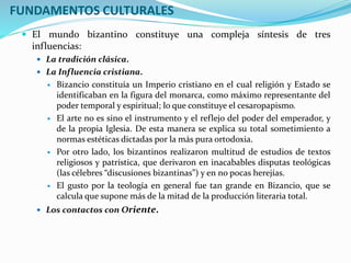  El mundo bizantino constituye una compleja síntesis de tres
influencias:
 La tradición clásica.
 La Influencia cristiana.
 Bizancio constituía un Imperio cristiano en el cual religión y Estado se
identificaban en la figura del monarca, como máximo representante del
poder temporal y espiritual; lo que constituye el cesaropapismo.
 El arte no es sino el instrumento y el reflejo del poder del emperador, y
de la propia Iglesia. De esta manera se explica su total sometimiento a
normas estéticas dictadas por la más pura ortodoxia.
 Por otro lado, los bizantinos realizaron multitud de estudios de textos
religiosos y patrística, que derivaron en inacabables disputas teológicas
(las célebres “discusiones bizantinas”) y en no pocas herejías.
 El gusto por la teología en general fue tan grande en Bizancio, que se
calcula que supone más de la mitad de la producción literaria total.
 Los contactos con Oriente.
FUNDAMENTOS CULTURALES
 