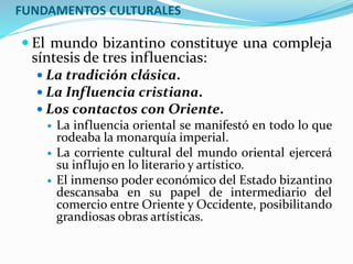 FUNDAMENTOS CULTURALES
 El mundo bizantino constituye una compleja
síntesis de tres influencias:
 La tradición clásica.
 La Influencia cristiana.
 Los contactos con Oriente.
 La influencia oriental se manifestó en todo lo que
rodeaba la monarquía imperial.
 La corriente cultural del mundo oriental ejercerá
su influjo en lo literario y artístico.
 El inmenso poder económico del Estado bizantino
descansaba en su papel de intermediario del
comercio entre Oriente y Occidente, posibilitando
grandiosas obras artísticas.
 