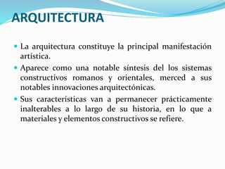 ARQUITECTURA
 La arquitectura constituye la principal manifestación
artística.
 Aparece como una notable síntesis del los sistemas
constructivos romanos y orientales, merced a sus
notables innovaciones arquitectónicas.
 Sus características van a permanecer prácticamente
inalterables a lo largo de su historia, en lo que a
materiales y elementos constructivos se refiere.
 