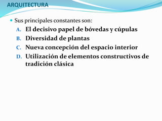ARQUITECTURA
 Sus principales constantes son:
A. El decisivo papel de bóvedas y cúpulas
B. Diversidad de plantas
C. Nueva concepción del espacio interior
D. Utilización de elementos constructivos de
tradición clásica
 