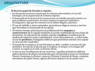 ARQUITECTURA
A. El decisivo papel de bóvedas y cúpulas:
 los bizantinos tomaron el gusto por los sistemas abovedados y el uso del
hormigón, de la arquitectura de la Roma imperial
 El desarrollo de la técnica de la construcción con ladrillo permitió resolver un
gran problema constructivo: levantar cúpulas en espacios cuadrados o
rectangulares, algo que los romanos no se habían llegado a plantear.
 El uso de ladrillo y otros materiales, permitieron aligerar muros y nervios
que formaban el entramado de la cúpula.
 Al mismo tiempo solucionaron el problema de los empujes o
contrarrestos de la cúpula mediante la acción combinada de tres clases de
elementos: la colocación de medias cúpulas (exedras); la utilización de
medios de sujeción como contrafuertes, arcos abarcantes etc.; y sobre todo,
el uso de pechinas (triángulos esféricos que permitían insertar una cúpula
en una sección cuadrada).
 El triunfo de la cúpula en el arte bizantino se debe también a razones de tipo
simbólico. Se trata de la idea de que si la iglesia, el templo, es la imagen del
Cosmos, la cúpula es el cielo, la bóveda celeste.
 A esto se une la influencia de los martiriae, aquellos primitivos edificios
paleocristianos de planta centralizada que encontramos tanto en Occidente
(Santa Constanza en Roma), como en Oriente (Catedral de Bosra, conjunto
monástico de Qalat Siman, iglesia del Santo Sepulcro de Jerusalén etc.)
 