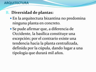 ARQUITECTURA
B. Diversidad de plantas:
 En la arquitectura bizantina no predomina
ninguna planta en concreto.
 Se pude afirmar que, a diferencia de
Occidente, la basílica constituye una
excepción; por el contrario existe una
tendencia hacia la planta centralizada,
definida por la cúpula, dando lugar a una
tipología que durará mil años.
 