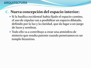 ARQUITECTURA
C. Nueva concepción del espacio interior:
 Si la basílica occidental había fijado el espacio-camino,
el uso de cúpulas van a posibilitar un espacio dilatado,
definido por la luz y la claridad, que da lugar a un juego
de luces y sombras.
 Todo ello va a contribuye a crear una atmósfera de
misterio que resulta patente cuando penetramos en un
templo bizantino.
 