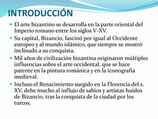 INTRODUCCIÓN
 El arte bizantino se desarrolla en la parte oriental del
Imperio romano entre los siglos V-XV.
 Su capital, Bizancio, fascinó por igual al Occidente
europeo y al mundo islámico, que siempre se mostró
inclinado a su conquista.
 Mil años de civilización bizantina originaron múltiples
influencias sobre el arte occidental, que se hace
patente en la pintura románica y en la iconografía
medieval.
 Incluso el Renacimiento surgido en la Florencia del s.
XV, debe mucho al influjo de sabios y artistas huidos
de Bizancio, tras la conquista de la ciudad por los
turcos.
 