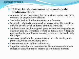 ARQUITECTURA
D. Utilización de elementos constructivos de
tradición clásica:
 Además de los materiales, los bizantinos harán uso de la
columna de proporciones clásicas.
 Su capitel está profundamente metamorfoseado.
 Inspirado originariamente en el orden corintio, dispone de un
cimacio encima de él, en forma pirámide truncada.
 La decoración resulta original, pues los motivos vegetales, se
ejecutan con una compleja técnica de talla a bisel y trépano
que pueden llegar a formar una vistosa labor en forma de nido
de avispa.
 A esto se une el empleo sistemático del arco de medio punto
peraltado, bóvedas de cañón y arista.
 La ornamentación se limita al interior.
 La pobreza de algunos materiales se disimula recubriendo su
superficie con abundantes mármoles y mosaicos murales.
 