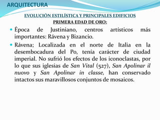 ARQUITECTURA
EVOLUCIÓN ESTILÍSTICA Y PRINCIPALES EDIFICIOS
PRIMERA EDAD DE ORO:
 Época de Justiniano, centros artísticos más
importantes: Rávena y Bizancio.
 Rávena; Localizada en el norte de Italia en la
desembocadura del Po, tenía carácter de ciudad
imperial. No sufrió los efectos de los iconoclastas, por
lo que sus iglesias de San Vital (527), San Apolinar il
nuovo y San Apolinar in classe, han conservado
intactos sus maravillosos conjuntos de mosaicos.
 