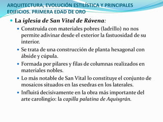 ARQUITECTURA, EVOLUCIÓN ESTILÍSTICA Y PRINCIPALES
EDIFICIOS. PRIMERA EDAD DE ORO
 La iglesia de San Vital de Rávena:
 Construida con materiales pobres (ladrillo) no nos
permite adivinar desde el exterior la fastuosidad de su
interior.
 Se trata de una construcción de planta hexagonal con
ábside y cúpula.
 Formada por pilares y filas de columnas realizados en
materiales nobles.
 Lo más notable de San Vital lo constituye el conjunto de
mosaicos situados en las exedras en los laterales.
 Influirá decisivamente en la obra más importante del
arte carolingio: la capilla palatina de Aquisgrán.
 