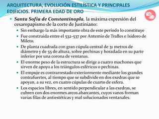 ARQUITECTURA, EVOLUCIÓN ESTILÍSTICA Y PRINCIPALES
EDIFICIOS. PRIMERA EDAD DE ORO
 Santa Sofía de Constantinopla, la máxima expresión del
cesaropapismo de la corte de Justiniano:
 Sin embargo la más importante obra de este período lo constituye
 Fue construida entre el 532-537 por Antemio de Tralles e Isidoro de
Mileto.
 De planta cuadrada con gran cúpula central de 31 metros de
diámetro y de 55 de altura, sobre pechinas y horadada en su parte
inferior por una corona de ventanas.
 El enorme peso de la estructura se dirige a cuatro machones que
sirven de apoyo a los triángulos esféricos o pechinas.
 El empuje es contrarrestado exteriormente mediante los grandes
contrafuertes, al tiempo que se subdivide en dos exedras que se
apoyan, a su vez, en cuatro cúpulas de cuarto de esfera.
 Los espacios libres, en sentido perpendicular a las exedras, se
cubren con dos enormes arcos abarcantes, cuyos vanos forman
varias filas de antiestéticas y mal solucionados ventanales.
 