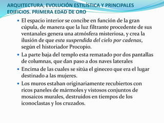 ARQUITECTURA, EVOLUCIÓN ESTILÍSTICA Y PRINCIPALES
EDIFICIOS. PRIMERA EDAD DE ORO
 El espacio interior se concibe en función de la gran
cúpula, de manera que la luz filtrante procedente de sus
ventanales genera una atmósfera misteriosa, y crea la
ilusión de que esta suspendida del cielo por cadenas,
según el historiador Procopio.
 La parte baja del templo esta rematado por dos pantallas
de columnas, que dan paso a dos naves laterales
 Encima de las cuales se sitúa el gineceo que era el lugar
destinado a las mujeres.
 Los muros estaban originariamente recubiertos con
ricos paneles de mármoles y vistosos conjuntos de
mosaicos murales, destruidos en tiempos de los
iconoclastas y los cruzados.
 