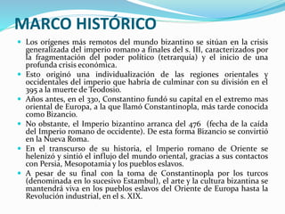 MARCO HISTÓRICO
 Los orígenes más remotos del mundo bizantino se sitúan en la crisis
generalizada del imperio romano a finales del s. III, caracterizados por
la fragmentación del poder político (tetrarquía) y el inicio de una
profunda crisis económica.
 Esto originó una individualización de las regiones orientales y
occidentales del imperio que habría de culminar con su división en el
395 a la muerte de Teodosio.
 Años antes, en el 330, Constantino fundó su capital en el extremo mas
oriental de Europa, a la que llamó Constantinopla, más tarde conocida
como Bizancio.
 No obstante, el Imperio bizantino arranca del 476 (fecha de la caída
del Imperio romano de occidente). De esta forma Bizancio se convirtió
en la Nueva Roma.
 En el transcurso de su historia, el Imperio romano de Oriente se
helenizó y sintió el influjo del mundo oriental, gracias a sus contactos
con Persia, Mesopotamia y los pueblos eslavos.
 A pesar de su final con la toma de Constantinopla por los turcos
(denominada en lo sucesivo Estambul), el arte y la cultura bizantina se
mantendrá viva en los pueblos eslavos del Oriente de Europa hasta la
Revolución industrial, en el s. XIX.
 