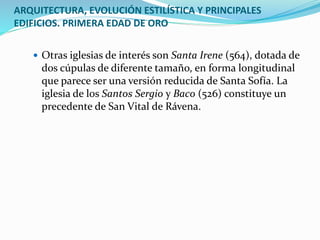 ARQUITECTURA, EVOLUCIÓN ESTILÍSTICA Y PRINCIPALES
EDIFICIOS. PRIMERA EDAD DE ORO
 Otras iglesias de interés son Santa Irene (564), dotada de
dos cúpulas de diferente tamaño, en forma longitudinal
que parece ser una versión reducida de Santa Sofía. La
iglesia de los Santos Sergio y Baco (526) constituye un
precedente de San Vital de Rávena.
 