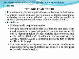 ARQUITECTURA, EVOLUCIÓN ESTILÍSTICA Y PRINCIPALES
EDIFICIOS
SEGUNDA EDAD DE ORO
 Evolucionan las formas arquitectónicas de la época de Justiniano.
 Al mismo tiempo se fija un nuevo modelo de templo con cúpulas
realzadas por un tambor cilíndrico y construidas por medio de
cimbras (armaduras desechables), según el modo sasánida.
 Las iglesias:
 Suelen ser de pequeño tamaño.
 Notable será su peculiar planta a base de una estructura
cuadrada con una cruz griega inscrita, que será conocida
con la denominación de nea ecclesia que encontramos
en la Kilisse Djalni de Tesalónica, los monasterios de
Dafne y Hosios Lukas y la propia iglesia de San Marcos
en Venecia (1095).
 Los exteriores se enriquecen con decoración exuberante,
cuyos programas iconográficos responden a la más pura
ortodoxia metodológica.
 
