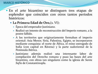 MARCO HISTÓRICO
 En el arte bizantino se distinguen tres etapas de
esplendor que coinciden con otros tantos períodos
históricos:
 La Primera Edad de Oro,(s. VI):
 Época del emperador Justiniano.
 Realizó un intento de reconstrucción del Imperio romano, a la
postre fallido.
 A los territorios que originariamente formaban el imperio
oriental: Asia Menor, Siria, Palestina, Egipto, se incorporaron
mediante conquista: el norte de África, el reino ostrogodo de
Italia (con capital en Rávena) y la parte sudoriental de la
Península ibérica.
 Justiniano además realizó una interesante labor de
compilación del Derecho romano y puso las bases del arte
bizantino, con obras tan singulares como la iglesia de Santa
Sofía de Constantinopla.
 