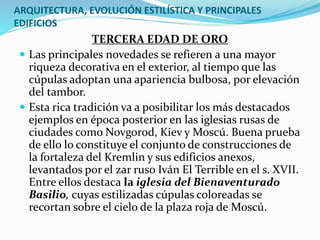ARQUITECTURA, EVOLUCIÓN ESTILÍSTICA Y PRINCIPALES
EDIFICIOS
TERCERA EDAD DE ORO
 Las principales novedades se refieren a una mayor
riqueza decorativa en el exterior, al tiempo que las
cúpulas adoptan una apariencia bulbosa, por elevación
del tambor.
 Esta rica tradición va a posibilitar los más destacados
ejemplos en época posterior en las iglesias rusas de
ciudades como Novgorod, Kiev y Moscú. Buena prueba
de ello lo constituye el conjunto de construcciones de
la fortaleza del Kremlin y sus edificios anexos,
levantados por el zar ruso Iván El Terrible en el s. XVII.
Entre ellos destaca la iglesia del Bienaventurado
Basilio, cuyas estilizadas cúpulas coloreadas se
recortan sobre el cielo de la plaza roja de Moscú.
 