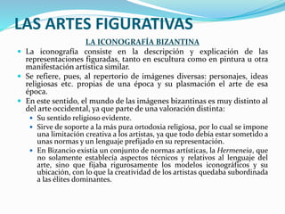 LAS ARTES FIGURATIVAS
LA ICONOGRAFÍA BIZANTINA
 La iconografía consiste en la descripción y explicación de las
representaciones figuradas, tanto en escultura como en pintura u otra
manifestación artística similar.
 Se refiere, pues, al repertorio de imágenes diversas: personajes, ideas
religiosas etc. propias de una época y su plasmación el arte de esa
época.
 En este sentido, el mundo de las imágenes bizantinas es muy distinto al
del arte occidental, ya que parte de una valoración distinta:
 Su sentido religioso evidente.
 Sirve de soporte a la más pura ortodoxia religiosa, por lo cual se impone
una limitación creativa a los artistas, ya que todo debía estar sometido a
unas normas y un lenguaje prefijado en su representación.
 En Bizancio existía un conjunto de normas artísticas, la Hermeneia, que
no solamente establecía aspectos técnicos y relativos al lenguaje del
arte, sino que fijaba rigurosamente los modelos iconográficos y su
ubicación, con lo que la creatividad de los artistas quedaba subordinada
a las élites dominantes.
 