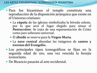 LAS ARTES FIGURATIVAS: ICONOGRAFÍA BIZANTINA
 Para los bizantinos el templo constituía una
reproducción de la disposición jerárquica que existe en
el Universo cristiano:
 La cúpula de las iglesias simbolizaba la bóveda celeste,
por lo que será el lugar elegido para situar el
Pantocrátor. Se trata de una representación de Cristo
como juez soberano universal.
 El ábside se reserva para la Virgen María.
 La nave central abundan las imágenes de santos y
escenas del Evangelio.
 Los principales tipos iconográficos se fijan en la
segunda edad de oro, una vez vencida la herejía
iconoclasta.
 De Bizancio pasarán al arte occidental.
 