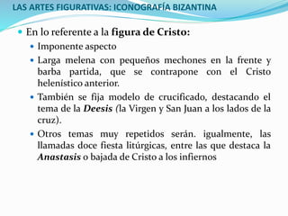 LAS ARTES FIGURATIVAS: ICONOGRAFÍA BIZANTINA
 En lo referente a la figura de Cristo:
 Imponente aspecto
 Larga melena con pequeños mechones en la frente y
barba partida, que se contrapone con el Cristo
helenístico anterior.
 También se fija modelo de crucificado, destacando el
tema de la Deesis (la Virgen y San Juan a los lados de la
cruz).
 Otros temas muy repetidos serán. igualmente, las
llamadas doce fiesta litúrgicas, entre las que destaca la
Anastasis o bajada de Cristo a los infiernos
 