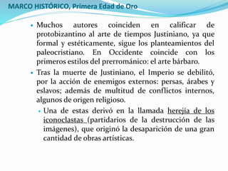 MARCO HISTÓRICO, Primera Edad de Oro
 Muchos autores coinciden en calificar de
protobizantino al arte de tiempos Justiniano, ya que
formal y estéticamente, sigue los planteamientos del
paleocristiano. En Occidente coincide con los
primeros estilos del prerrománico: el arte bárbaro.
 Tras la muerte de Justiniano, el Imperio se debilitó,
por la acción de enemigos externos: persas, árabes y
eslavos; además de multitud de conflictos internos,
algunos de origen religioso.
 Una de estas derivó en la llamada herejía de los
iconoclastas (partidarios de la destrucción de las
imágenes), que originó la desaparición de una gran
cantidad de obras artísticas.
 