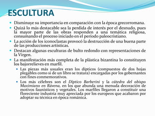 ESCULTURA
 Disminuye su importancia en comparación con la época grecorromana.
 Quizá lo más destacable sea la perdida de interés por el desnudo, pues
la mayor parte de las obras responden a una temática religiosa,
consumando el proceso iniciado en el período paleocristiano.
 La acción de los iconoclastas provocó la destrucción de una buena parte
de las producciones artísticas.
 Destacan algunas esculturas de bulto redondo con representaciones de
la Virgen.
 La manifestación más completa de la plástica bizantina lo constituyen
los bajorrelieves en marfil.
 Las piezas más usuales eran los dípticos (compuestos de dos hojas
plegables como si de un libro se tratara) encargadas por los gobernantes
con fines conmemorativos.
 Los más célebres son el Díptico Barberini y la cátedra del obispo
Maximiano en Rávena, en los que abunda una menuda decoración de
motivos faunísticos y vegetales. Los marfiles llegaron a constituir una
floreciente industria muy apreciada por los europeos que acabaron por
adoptar su técnica en época románica.
 