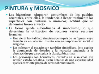 PINTURA y MOSAICO
 Los bizantinos adoptaron costumbres de los pueblos
orientales, entre ellas, la tendencia a llenar totalmente las
superficies con pinturas o mosaicos; actitud que se
denomina horror al vacío.
 La forma queda subordinada al simbolismo, lo que
determina la utilización de recursos varios recursos
formales:
 Una cierta frontalidad, simetría y jerarquía de las figuras, cuyo
tamaño va en relación directa con su importancia social o
religiosa.
 Los colores y el espacio son también simbólicos. Esto explica
la abundancia de dorados y la marcada tendencia a la
abstracción que caracteriza la plástica bizantina.
 Los personajes son herméticos, cerrados en si mismos. No
revelan estado del alma. Están dotados de una espiritualidad
que les convierte propia de seres sobrenaturales.
 