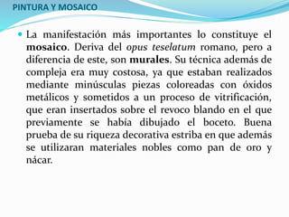 PINTURA Y MOSAICO
 La manifestación más importantes lo constituye el
mosaico. Deriva del opus teselatum romano, pero a
diferencia de este, son murales. Su técnica además de
compleja era muy costosa, ya que estaban realizados
mediante minúsculas piezas coloreadas con óxidos
metálicos y sometidos a un proceso de vitrificación,
que eran insertados sobre el revoco blando en el que
previamente se había dibujado el boceto. Buena
prueba de su riqueza decorativa estriba en que además
se utilizaran materiales nobles como pan de oro y
nácar.
 