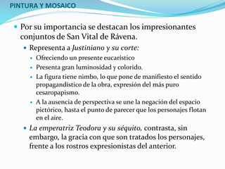 PINTURA Y MOSAICO
 Por su importancia se destacan los impresionantes
conjuntos de San Vital de Rávena.
 Representa a Justiniano y su corte:
 Ofreciendo un presente eucarístico
 Presenta gran luminosidad y colorido.
 La figura tiene nimbo, lo que pone de manifiesto el sentido
propagandístico de la obra, expresión del más puro
cesaropapismo.
 A la ausencia de perspectiva se une la negación del espacio
pictórico, hasta el punto de parecer que los personajes flotan
en el aire.
 La emperatriz Teodora y su séquito, contrasta, sin
embargo, la gracia con que son tratados los personajes,
frente a los rostros expresionistas del anterior.
 