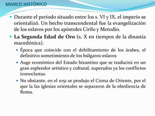 MARCO HISTÓRICO
 Durante el período situado entre los s. VI y IX, el imperio se
orientalizó. Un hecho transcendental fue la evangelización
de los eslavos por los apóstoles Cirilo y Metodio.
 La Segunda Edad de Oro (s. X en tiempos de la dinastía
macedónica).
 Época que coincide con el debilitamiento de los árabes, el
definitivo sometimiento de los búlgaros-eslavos
 Auge económico del Estado bizantino que se traducirá en un
gran esplendor artístico y cultural, superados ya los conflictos
iconoclastas.
 No obstante, en el 1051 se produjo el Cisma de Oriente, por el
que la las iglesias orientales se separaron de la obediencia de
Roma.
 