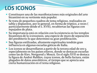 LOS ICONOS
 Constituyen una de las manifestaciones más originales del arte
bizantino en su vertiente más popular.
 Se trata de pequeños cuadros de tema religioso, realizados en
tabla y dispuestos, por lo general, en forma de tríptico, a veces (
particularmente desde el s. XVII), recubiertas las figuras con
repujados de plata.
 Su importancia está en relación con la existencia en los templos
bizantinos de la iconostasis, una especie de muro de separación
del presbiterio lo que determinó su gran proliferación.
 Sus figuras estilizadas, altamente espirituales tendrán gran
influencia en algunas escuelas góticas de Italia.
 Los iconos se desarrollaron a partir de la tercera edad de oro y,
especialmente en los países eslavos, donde se destacan escuelas
como las de Kiev, Novgorod y Moscú. En el siglo XVII se destaca
la figura de Andrei Rubliov, cuyos iconos, de bella factura, están
plagados de datos anecdóticos, al tiempo que se aprecia una
cierta humanización en el tema religioso.
 