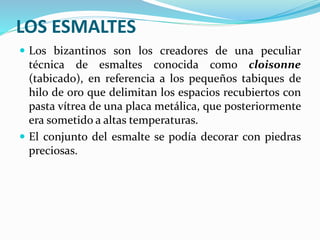 LOS ESMALTES
 Los bizantinos son los creadores de una peculiar
técnica de esmaltes conocida como cloisonne
(tabicado), en referencia a los pequeños tabiques de
hilo de oro que delimitan los espacios recubiertos con
pasta vítrea de una placa metálica, que posteriormente
era sometido a altas temperaturas.
 El conjunto del esmalte se podía decorar con piedras
preciosas.
 