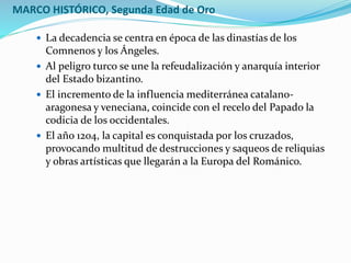 MARCO HISTÓRICO, Segunda Edad de Oro
 La decadencia se centra en época de las dinastías de los
Comnenos y los Ángeles.
 Al peligro turco se une la refeudalización y anarquía interior
del Estado bizantino.
 El incremento de la influencia mediterránea catalano-
aragonesa y veneciana, coincide con el recelo del Papado la
codicia de los occidentales.
 El año 1204, la capital es conquistada por los cruzados,
provocando multitud de destrucciones y saqueos de reliquias
y obras artísticas que llegarán a la Europa del Románico.
 