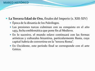 MARCO HISTÓRICO
 La Tercera Edad de Oro, finales del Imperio (s. XIII-XIV)
 Época de la dinastía de los Paleólogos.
 Las presiones turcas culminan con su conquista en el año
1453, fecha emblemática que pone fin al Medievo.
 En lo sucesivo, el mundo eslavo continuará con las formas
artísticas y culturales bizantina, particularmente Rusia, cuya
capital habría de convertirse en la “tercera Roma”.
 En Occidente, este período final se corresponde con el arte
Gótico.
 