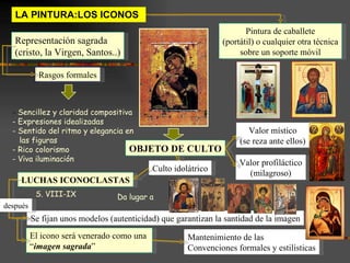 LA PINTURA:LOS ICONOS  Representación sagrada (cristo, la Virgen, Santos..) Pintura de caballete (portátil) o cualquier otra técnica sobre un soporte móvil OBJETO DE CULTO Valor místico (se reza ante ellos) Valor profiláctico (milagroso) Culto idolátrico LUCHAS ICONOCLASTAS Se fijan unos modelos (autenticidad) que garantizan la santidad de la imagen El icono será venerado como una  “ imagen sagrada ” Rasgos formales Sencillez y claridad compositiva Expresiones idealizadas  Sentido del ritmo y elegancia en las figuras Rico colorismo Viva iluminación Mantenimiento de las  Convenciones formales y estilísticas Da lugar a   S. VIII-IX después 