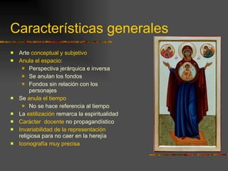 Características generales Arte  conceptual y subjetivo Anula el espacio : Perspectiva jerárquica e inversa Se anulan los fondos Fondos sin relación con los personajes Se  anula el tiempo No se hace referencia al tiempo La  estilización  remarca la espiritualidad Carácter  docente  no propagandístico Invariabilidad de la representación  religiosa para no caer en la herejía Iconografía muy precisa 