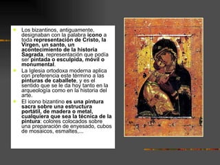 Los bizantinos, antiguamente, designaban con la palabra  icono  a toda  representación de Cristo, la Virgen, un santo, un acontecimiento de la historia Sagrada , representación que podía ser  pintada o esculpida, móvil o monumental .  La Iglesia ortodoxa moderna aplica con preferencia este término a las  pinturas de caballete , y es el sentido que se le da hoy tanto en la arqueología como en la historia del arte.  El icono bizantino  es una pintura sacra sobre una estructura portátil, de madera o metal, cualquiera que sea la técnica de la pintura : colores colocados sobre una preparación de enyesado, cubos de mosaicos, esmaltes,...  