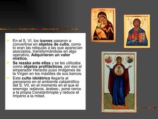 En el S. VI, los  iconos  pasaron a convertirse en  objetos de culto , como lo eran las reliquias a las que aparecían asociados, transformándose en algo operativo.  Adquirieron un valor místico.  Se rezaba ante ellos  y se les utilizaba como  objetos profilácticos . por eso el emperador Heraclio puso imágenes de la Virgen en los mástiles de sus barcos. Este  culto idolátrico  llegaría al paroxismo en el ambiente catastrófico del S. VII, en el momento en el que el enemigo -eslavos, árabes-, pone cerco a la propia Constantinopla y reduce el Imperio a la mitad.  