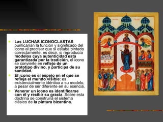 Las LUCHAS ICONOCLASTAS  purificarían la función y significado del icono al precisar que si estaba pintado correctamente, es decir, si reproducía  modelos cuya autenticidad esta garantizada por la tradición , el icono se convierte en  reflejo de un prototipo divino, y participa de su santidad.  El icono es el espejo en el que se refleja el mundo visible : es  existencialmente idéntico a su modelo, a pesar de ser diferente en su esencia. Venerar un icono es identificarse con él y recibir su gracia . Sobre esta doctrina se construirá el sistema clásico de  la pintura bizantina .  