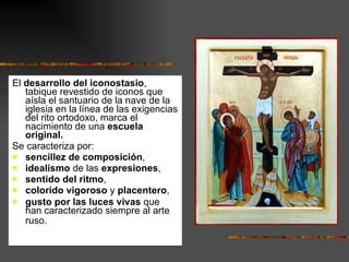 El  desarrollo del iconostasio , tabique revestido de iconos que aísla el santuario de la nave de la iglesia en la línea de las exigencias del rito ortodoxo, marca el nacimiento de una  escuela original.  Se caracteriza por: sencillez de composición , idealismo  de las  expresiones ,  sentido del ritmo ,  colorido vigoroso  y  placentero , gusto por las luces vivas  que han caracterizado siempre al arte ruso.   
