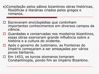 e)Compilação pelos sábios bizantinos obras históricas,
   filosóficas e literárias criados pelos gregos e
   romanos.

 Escreveram enciclopédias que continham
  importantes conhecimentos em diversos campos da
  ciência.
 Guardadas e conservadas nos mosteiros bizantinos,
  essas obras exerceram grande influência sobre a
  história e a cultura do ocidente.
 Após o governo de Justiniano, as fronteiras do
  Império começaram a ser ameaçadas por vários
  povos bárbaros.
 Em 1453, os turcos otomanos tomaram
  Constantinopla, pondo fim ao Império Bizantino.
 