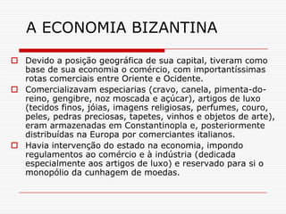 A ECONOMIA BIZANTINA

 Devido a posição geográfica de sua capital, tiveram como
  base de sua economia o comércio, com importantíssimas
  rotas comerciais entre Oriente e Ocidente.
 Comercializavam especiarias (cravo, canela, pimenta-do-
  reino, gengibre, noz moscada e açúcar), artigos de luxo
  (tecidos finos, jóias, imagens religiosas, perfumes, couro,
  peles, pedras preciosas, tapetes, vinhos e objetos de arte),
  eram armazenadas em Constantinopla e, posteriormente
  distribuídas na Europa por comerciantes italianos.
 Havia intervenção do estado na economia, impondo
  regulamentos ao comércio e à indústria (dedicada
  especialmente aos artigos de luxo) e reservado para si o
  monopólio da cunhagem de moedas.
 