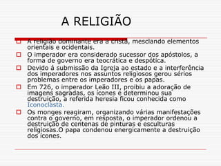 A RELIGIÃO
 A religião dominante era a cristã, mesclando elementos
  orientais e ocidentais.
 O imperador era considerado sucessor dos apóstolos, a
  forma de governo era teocrática e despótica.
 Devido á submissão da Igreja ao estado e a interferência
  dos imperadores nos assuntos religiosos gerou sérios
  problemas entre os imperadores e os papas.
 Em 726, o imperador Leão III, proibiu a adoração de
  imagens sagradas, os ícones e determinou sua
  destruição, a referida heresia ficou conhecida como
  Iconoclasta.
 Os monges reagiram, organizando várias manifestações
  contra o governo, em resposta, o imperador ordenou a
  destruição de centenas de pinturas e esculturas
  religiosas.O papa condenou energicamente a destruição
  dos ícones.
 