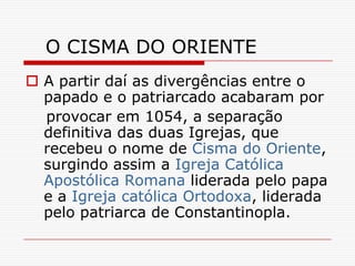 O CISMA DO ORIENTE
 A partir daí as divergências entre o
  papado e o patriarcado acabaram por
  provocar em 1054, a separação
  definitiva das duas Igrejas, que
  recebeu o nome de Cisma do Oriente,
  surgindo assim a Igreja Católica
  Apostólica Romana liderada pelo papa
  e a Igreja católica Ortodoxa, liderada
  pelo patriarca de Constantinopla.
 