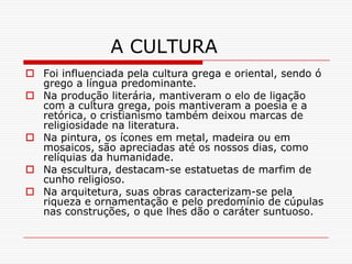 A CULTURA
 Foi influenciada pela cultura grega e oriental, sendo ó
  grego a língua predominante.
 Na produção literária, mantiveram o elo de ligação
  com a cultura grega, pois mantiveram a poesia e a
  retórica, o cristianismo também deixou marcas de
  religiosidade na literatura.
 Na pintura, os ícones em metal, madeira ou em
  mosaicos, são apreciadas até os nossos dias, como
  relíquias da humanidade.
 Na escultura, destacam-se estatuetas de marfim de
  cunho religioso.
 Na arquitetura, suas obras caracterizam-se pela
  riqueza e ornamentação e pelo predomínio de cúpulas
  nas construções, o que lhes dão o caráter suntuoso.
 