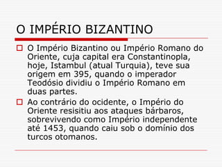 O IMPÉRIO BIZANTINO
 O Império Bizantino ou Império Romano do
  Oriente, cuja capital era Constantinopla,
  hoje, Istambul (atual Turquia), teve sua
  origem em 395, quando o imperador
  Teodósio dividiu o Império Romano em
  duas partes.
 Ao contrário do ocidente, o Império do
  Oriente resisitiu aos ataques bárbaros,
  sobrevivendo como Império independente
  até 1453, quando caiu sob o domínio dos
  turcos otomanos.
 