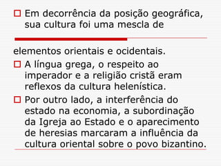  Em decorrência da posição geográfica,
  sua cultura foi uma mescla de

elementos orientais e ocidentais.
 A língua grega, o respeito ao
   imperador e a religião cristã eram
   reflexos da cultura helenística.
 Por outro lado, a interferência do
   estado na economia, a subordinação
   da Igreja ao Estado e o aparecimento
   de heresias marcaram a influência da
   cultura oriental sobre o povo bizantino.
 