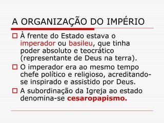 A ORGANIZAÇÃO DO IMPÉRIO
 À frente do Estado estava o
  imperador ou basileu, que tinha
  poder absoluto e teocrático
  (representante de Deus na terra).
 O imperador era ao mesmo tempo
  chefe político e religioso, acreditando-
  se inspirado e assistido por Deus.
 A subordinação da Igreja ao estado
  denomina-se cesaropapismo.
 