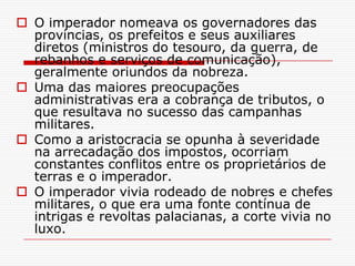  O imperador nomeava os governadores das
  províncias, os prefeitos e seus auxiliares
  diretos (ministros do tesouro, da guerra, de
  rebanhos e serviços de comunicação),
  geralmente oriundos da nobreza.
 Uma das maiores preocupações
  administrativas era a cobrança de tributos, o
  que resultava no sucesso das campanhas
  militares.
 Como a aristocracia se opunha à severidade
  na arrecadação dos impostos, ocorriam
  constantes conflitos entre os proprietários de
  terras e o imperador.
 O imperador vivia rodeado de nobres e chefes
  militares, o que era uma fonte contínua de
  intrigas e revoltas palacianas, a corte vivia no
  luxo.
 