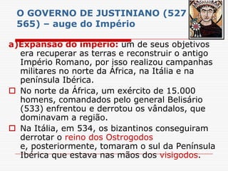 O GOVERNO DE JUSTINIANO (527 –
 565) – auge do Império

a)Expansão do império: um de seus objetivos
  era recuperar as terras e reconstruir o antigo
  Império Romano, por isso realizou campanhas
  militares no norte da África, na Itália e na
  península Ibérica.
 No norte da África, um exército de 15.000
  homens, comandados pelo general Belisário
  (533) enfrentou e derrotou os vândalos, que
  dominavam a região.
 Na Itália, em 534, os bizantinos conseguiram
  derrotar o reino dos Ostrogodos
  e, posteriormente, tomaram o sul da Península
  Ibérica que estava nas mãos dos visigodos.
 