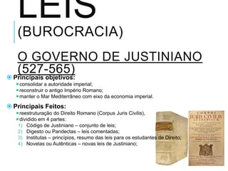 LEIS
(BUROCRACIA)
O GOVERNO DE JUSTINIANO
(527-565)
 Principais objetivos:
consolidar a autoridade imperial;
reconstruir o antigo Império Romano;
manter o Mar Mediterrâneo com eixo da economia imperial.
 Principais Feitos:
reestruturação do Direito Romano (Corpus Juris Civilis),
dividido em 4 partes:
1) Código de Justiniano – conjunto de leis;
2) Digesto ou Pandectas – leis comentadas;
3) Institutas – princípios, resumo das leis para os estudantes de Direito;
4) Novelas ou Autênticas – novas leis de Justiniano;
 