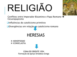 RELIGIÃO
Conflitos entre Imperador Bizantino e Papa Romano 
Cesaropapismo
Influências do catolicismo primitivo
Divergências em relação ao catolicismo romano
HERESIAS
 MONOFISISMO
 ICONOCLASTIA
CISMA DO ORIENTE 1054
Formação da Igreja Ortodoxa Grega
 